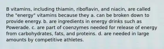 B vitamins, including thiamin, riboflavin, and niacin, are called the "energy" vitamins because they a. can be broken down to provide energy. b. are ingredients in energy drinks such as Powerade. c. are part of coenzymes needed for release of energy from carbohydrates, fats, and proteins. d. are needed in large amounts by competitive athletes.