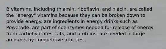 B vitamins, including thiamin, riboflavin, and niacin, are called the "energy" vitamins because they can be broken down to provide energy. are ingredients in energy drinks such as Powerade. are part of coenzymes needed for release of energy from carbohydrates, fats, and proteins. are needed in large amounts by competitive athletes.