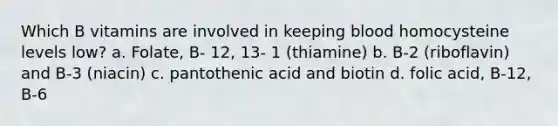 Which B vitamins are involved in keeping blood homocysteine levels low? a. Folate, B- 12, 13- 1 (thiamine) b. B-2 (riboflavin) and B-3 (niacin) c. pantothenic acid and biotin d. folic acid, B-12, B-6