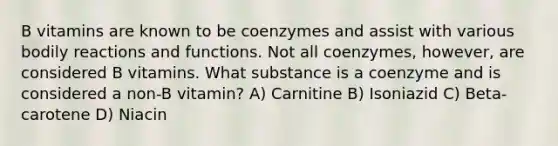 B vitamins are known to be coenzymes and assist with various bodily reactions and functions. Not all coenzymes, however, are considered B vitamins. What substance is a coenzyme and is considered a non-B vitamin? A) Carnitine B) Isoniazid C) Beta-carotene D) Niacin