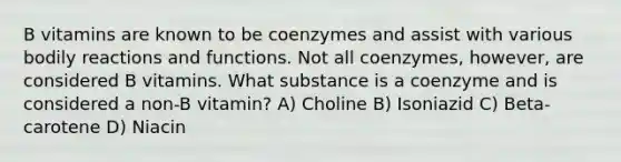 B vitamins are known to be coenzymes and assist with various bodily reactions and functions. Not all coenzymes, however, are considered B vitamins. What substance is a coenzyme and is considered a non-B vitamin? A) Choline B) Isoniazid C) Beta-carotene D) Niacin