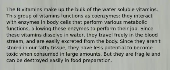 The B vitamins make up the bulk of the water soluble vitamins. This group of vitamins functions as coenzymes: they interact with enzymes in body cells that perform various metabolic functions, allowing these enzymes to perform their job. Since these vitamins dissolve in water, they travel freely in the blood stream, and are easily excreted from the body. Since they aren't stored in our fatty tissue, they have less potential to become toxic when consumed in large amounts. But they are fragile and can be destroyed easily in food preparation.