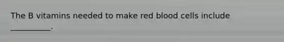 The B vitamins needed to make red blood cells include __________.