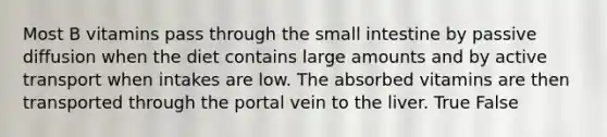 Most B vitamins pass through the small intestine by passive diffusion when the diet contains large amounts and by active transport when intakes are low. The absorbed vitamins are then transported through the portal vein to the liver. True False