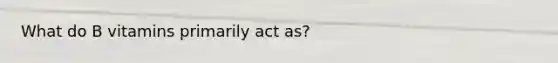 What do B vitamins primarily act as?