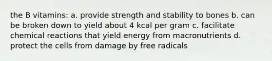 the B vitamins: a. provide strength and stability to bones b. can be broken down to yield about 4 kcal per gram c. facilitate <a href='https://www.questionai.com/knowledge/kc6NTom4Ep-chemical-reactions' class='anchor-knowledge'>chemical reactions</a> that yield energy from macronutrients d. protect the cells from damage by free radicals