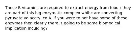 These B vitamins are required to extract energy from food ; they are part of this big enzymatic complex whihc are converting pyruvate yo acetyl co A. If you were to not have some of these enzymes then clearly there is going to be some biomedical implication inculding?