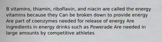 B vitamins, thiamin, riboflavin, and niacin are called the energy vitamins because they Can be broken down to provide energy Are part of coenzymes needed for release of energy Are ingredients in energy drinks such as Powerade Are needed in large amounts by competitive athletes