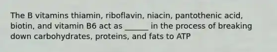 The B vitamins thiamin, riboflavin, niacin, pantothenic acid, biotin, and vitamin B6 act as ______ in the process of breaking down carbohydrates, proteins, and fats to ATP