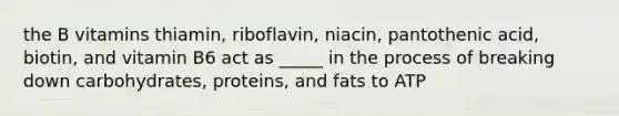 the B vitamins thiamin, riboflavin, niacin, pantothenic acid, biotin, and vitamin B6 act as _____ in the process of breaking down carbohydrates, proteins, and fats to ATP