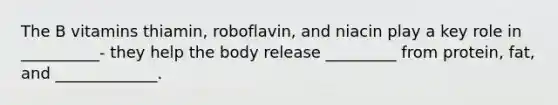 The B vitamins thiamin, roboflavin, and niacin play a key role in __________- they help the body release _________ from protein, fat, and _____________.