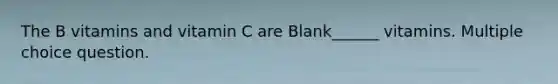 The B vitamins and vitamin C are Blank______ vitamins. Multiple choice question.