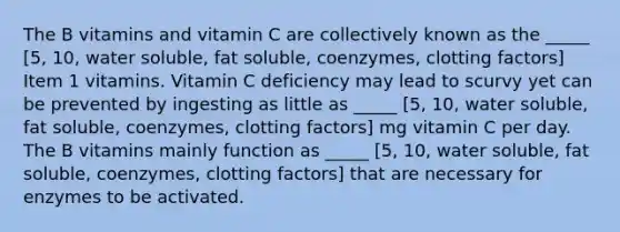 The B vitamins and vitamin C are collectively known as the _____ [5, 10, water soluble, fat soluble, coenzymes, clotting factors] Item 1 vitamins. Vitamin C deficiency may lead to scurvy yet can be prevented by ingesting as little as _____ [5, 10, water soluble, fat soluble, coenzymes, clotting factors] mg vitamin C per day. The B vitamins mainly function as _____ [5, 10, water soluble, fat soluble, coenzymes, clotting factors] that are necessary for enzymes to be activated.