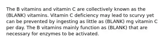 The B vitamins and vitamin C are collectively known as the (BLANK) vitamins. Vitamin C deficiency may lead to scurvy yet can be prevented by ingesting as little as (BLANK) mg vitamin C per day. The B vitamins mainly function as (BLANK) that are necessary for enzymes to be activated.