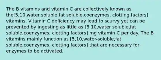 The B vitamins and vitamin C are collectively known as the[5,10,water soluble,fat soluble,coenzymes, clotting factors] vitamins. Vitamin C deficiency may lead to scurvy yet can be prevented by ingesting as little as [5,10,water soluble,fat soluble,coenzymes, clotting factors] mg vitamin C per day. The B vitamins mainly function as [5,10,water-soluble,fat soluble,coenzymes, clotting factors] that are necessary for enzymes to be activated.