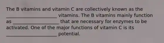 The B vitamins and vitamin C are collectively known as the ______________________ vitamins. The B vitamins mainly function as ____________________ that are necessary for enzymes to be activated. One of the major functions of vitamin C is its ______________________ potential.