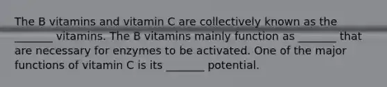 The B vitamins and vitamin C are collectively known as the _______ vitamins. The B vitamins mainly function as _______ that are necessary for enzymes to be activated. One of the major functions of vitamin C is its _______ potential.