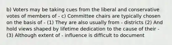 b) Voters may be taking cues from the liberal and conservative votes of members of - c) Committee chairs are typically chosen on the basis of - (1) They are also usually from - districts (2) And hold views shaped by lifetime dedication to the cause of their - (3) Although extent of - influence is difficult to document