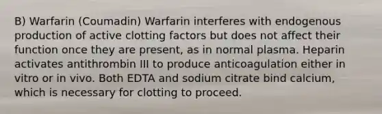 B) Warfarin (Coumadin) Warfarin interferes with endogenous production of active clotting factors but does not affect their function once they are present, as in normal plasma. Heparin activates antithrombin III to produce anticoagulation either in vitro or in vivo. Both EDTA and sodium citrate bind calcium, which is necessary for clotting to proceed.