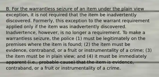 B. For the warrantless seizure of an item under the plain view exception, it is not required that the item be inadvertently discovered. Formerly, this exception to the warrant requirement applied only if the item was inadvertently discovered. Inadvertence, however, is no longer a requirement. To make a warrantless seizure, the police (1) must be legitimately on the premises where the item is found; (2) the item must be evidence, contraband, or a fruit or instrumentality of a crime; (3) the item must be in plain view; and (4) it must be immediately apparent (i.e., probable cause) that the item is evidence, contraband, or a fruit or instrumentality of a crime.