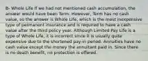 B- Whole Life If we had not mentioned cash accumulation, the answer would have been Term. However, Term has no cash value, so the answer is Whole Life, which is the most inexpensive type of permanent insurance and is required to have a cash value after the third policy year. Although Limited Pay Life is a type of Whole Life, it is incorrect since it is usually quite expensive due to the shortened pay-in period. Annuities have no cash value except the money the annuitant paid in. Since there is no death benefit, no protection is offered.