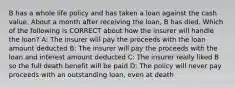 B has a whole life policy and has taken a loan against the cash value. About a month after receiving the loan, B has died. Which of the following is CORRECT about how the insurer will handle the loan? A: The insurer will pay the proceeds with the loan amount deducted B: The insurer will pay the proceeds with the loan and interest amount deducted C: The insurer really liked B so the full death benefit will be paid D: The policy will never pay proceeds with an outstanding loan, even at death