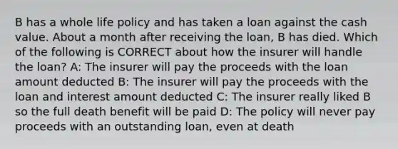 B has a whole life policy and has taken a loan against the cash value. About a month after receiving the loan, B has died. Which of the following is CORRECT about how the insurer will handle the loan? A: The insurer will pay the proceeds with the loan amount deducted B: The insurer will pay the proceeds with the loan and interest amount deducted C: The insurer really liked B so the full death benefit will be paid D: The policy will never pay proceeds with an outstanding loan, even at death