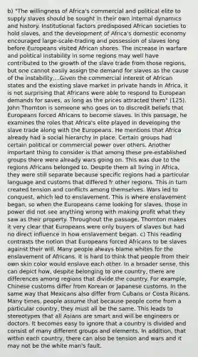 b) "The willingness of Africa's commercial and political elite to supply slaves should be sought in their own internal dynamics and history. Institutional factors predisposed African societies to hold slaves, and the development of Africa's domestic economy encouraged large-scale-trading and possession of slaves long before Europeans visited African shores. The increase in warfare and political instability in some regions may well have contributed to the growth of the slave trade from those regions, but one cannot easily assign the demand for slaves as the cause of the instability,...Given the commercial interest of African states and the existing slave market in private hands in Africa, it is not surprising that Africans were able to respond to European demands for saves, as long as the prices attracted them" (125). John Thornton is someone who goes on to discredit beliefs that Europeans forced Africans to become slaves. In this passage, he examines the roles that Africa's elite played in developing the slave trade along with the Europeans. He mentions that Africa already had a social hierarchy in place. Certain groups had certain political or commercial power over others. Another important thing to consider is that among these pre-established groups there were already wars going on. This was due to the regions Africans belonged to. Despite them all living in Africa, they were still separate because specific regions had a particular language and customs that differed fr other regions. This in turn created tension and conflicts among themselves. Wars led to conquest, which led to enslavement. This is where enslavement began, so when the Europeans came looking for slaves, those in power did not see anything wrong with making profit what they saw as their property. Throughout the passage, Thornton makes it very clear that Europeans were only buyers of slaves but had no direct influence in how enslavement began. c) This reading contrasts the notion that Europeans forced Africans to be slaves against their will. Many people always blame whites for the enslavement of Africans. It is hard to think that people from their own skin color would enslave each other. In a broader sense, this can depict how, despite belonging to one country, there are differences among regions that divide the country. For example, Chinese customs differ from Korean or Japanese customs. In the same way that Mexicans also differ from Cubans or Costa Ricans. Many times, people assume that because people come from a particular country, they must all be the same. This leads to stereotypes that all Asians are smart and will be engineers or doctors. It becomes easy to ignore that a country is divided and consist of many different groups and elements. In addition, that within each country, there can also be tension and wars and it may not be the white man's fault.