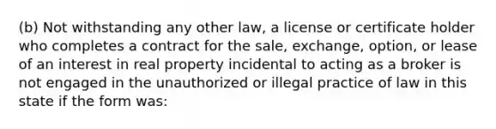 (b) Not withstanding any other law, a license or certificate holder who completes a contract for the sale, exchange, option, or lease of an interest in real property incidental to acting as a broker is not engaged in the unauthorized or illegal practice of law in this state if the form was: