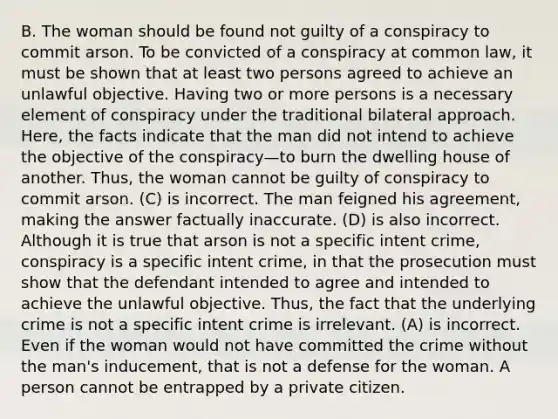 B. The woman should be found not guilty of a conspiracy to commit arson. To be convicted of a conspiracy at common law, it must be shown that at least two persons agreed to achieve an unlawful objective. Having two or more persons is a necessary element of conspiracy under the traditional bilateral approach. Here, the facts indicate that the man did not intend to achieve the objective of the conspiracy—to burn the dwelling house of another. Thus, the woman cannot be guilty of conspiracy to commit arson. (C) is incorrect. The man feigned his agreement, making the answer factually inaccurate. (D) is also incorrect. Although it is true that arson is not a specific intent crime, conspiracy is a specific intent crime, in that the prosecution must show that the defendant intended to agree and intended to achieve the unlawful objective. Thus, the fact that the underlying crime is not a specific intent crime is irrelevant. (A) is incorrect. Even if the woman would not have committed the crime without the man's inducement, that is not a defense for the woman. A person cannot be entrapped by a private citizen.