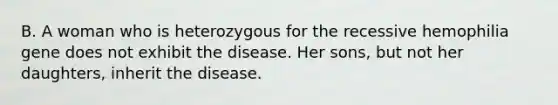 B. A woman who is heterozygous for the recessive hemophilia gene does not exhibit the disease. Her sons, but not her daughters, inherit the disease.