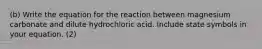 (b) Write the equation for the reaction between magnesium carbonate and dilute hydrochloric acid. Include state symbols in your equation. (2)