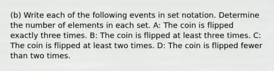 (b) Write each of the following events in set notation. Determine the number of elements in each set. A: The coin is flipped exactly three times. B: The coin is flipped at least three times. C: The coin is flipped at least two times. D: The coin is flipped fewer than two times.