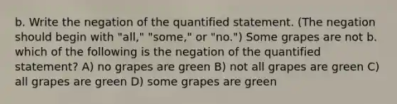 b. Write the negation of the quantified statement.​ (The negation should begin with​ "all," "some," or​ "no.") Some grapes are not b. which of the following is the negation of the quantified statement? A) no grapes are green B) not all grapes are green C) all grapes are green D) some grapes are green