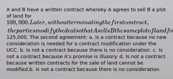 A and B have a written contract whereby A agrees to sell B a plot of land for 100,000. Later, without terminating the first contract, the parties modify the deal so that A sells B the same plot of land for125,000. The second agreement: a. Is a contract because no new consideration is needed for a contract modification under the UCC. b. Is not a contract because there is no consideration. c. Is not a contract because A's promise is illusory. d. Is not a contract because written contracts for the sale of land cannot be modified.b. Is not a contract because there is no consideration