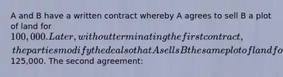 A and B have a written contract whereby A agrees to sell B a plot of land for 100,000. Later, without terminating the first contract, the parties modify the deal so that A sells B the same plot of land for125,000. The second agreement: