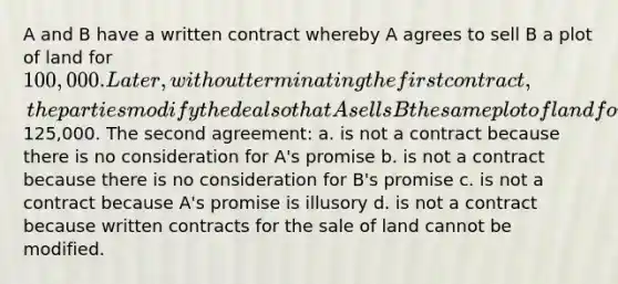 A and B have a written contract whereby A agrees to sell B a plot of land for 100,000. Later, without terminating the first contract, the parties modify the deal so that A sells B the same plot of land for125,000. The second agreement: a. is not a contract because there is no consideration for A's promise b. is not a contract because there is no consideration for B's promise c. is not a contract because A's promise is illusory d. is not a contract because written contracts for the sale of land cannot be modified.