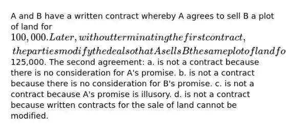 A and B have a written contract whereby A agrees to sell B a plot of land for 100,000. Later, without terminating the first contract, the parties modify the deal so that A sells B the same plot of land for125,000. The second agreement: a. is not a contract because there is no consideration for A's promise. b. is not a contract because there is no consideration for B's promise. c. is not a contract because A's promise is illusory. d. is not a contract because written contracts for the sale of land cannot be modified.