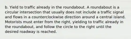 b. Yield to traffic already in the roundabout. A roundabout is a circular intersection that usually does not include a traffic signal and flows in a counterclockwise direction around a central island. Motorists must enter from the right, yielding to traffic already in the roundabout, and follow the circle to the right until the desired roadway is reached.