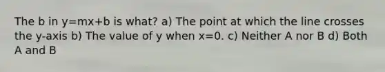 The b in y=mx+b is what? a) The point at which the line crosses the y-axis b) The value of y when x=0. c) Neither A nor B d) Both A and B