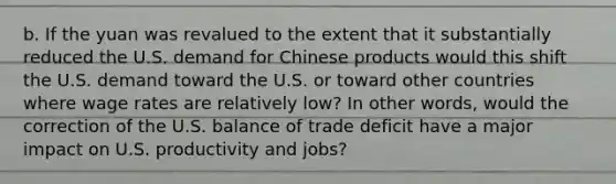 b. If the yuan was revalued to the extent that it substantially reduced the U.S. demand for Chinese products would this shift the U.S. demand toward the U.S. or toward other countries where wage rates are relatively low? In other words, would the correction of the U.S. balance of trade deficit have a major impact on U.S. productivity and jobs?