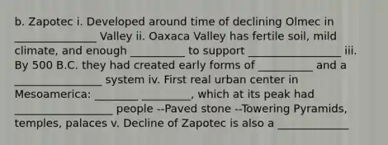 b. Zapotec i. Developed around time of declining Olmec in _______________ Valley ii. Oaxaca Valley has fertile soil, mild climate, and enough __________ to support _________________ iii. By 500 B.C. they had created early forms of __________ and a ________________ system iv. First real urban center in Mesoamerica: ________ _________, which at its peak had __________________ people --Paved stone --Towering Pyramids, temples, palaces v. Decline of Zapotec is also a _____________