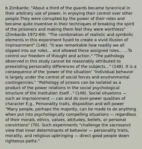 b Zimbardo: "About a third of the guards became tyrannical in their arbitrary use of power, in enjoying their control over other people.They were corrupted by the power of their roles and became quite inventive in their techniques of breaking the spirit of the prisoners and making them feel they were worthless" (Zimbardo 1972:69). "The combination of realistic and symbolic elements in this experiment fused to create a vivid illusion of imprisonment" (146). "It was remarkable how readily we all slipped into our roles... and allowed these assigned roles... ...To control our freedom of thought and action." "The pathology observed in this study cannot be reasonably attributed to preexisting personality differences of the subjects..." (148). It is a consequence of the 'power of the situation' "Individual behavior is largely under the control of social forces and environmental contingencies." "Pathology of prisons can be isolated as a product of the power relations in the social psychological structure of the institution itself..." (148). Social situations — such as imprisonment — can and do over-power qualities of character E.g., Personality traits, disposition and will power "Many people, perhaps the majority, can be made to do anything when put into psychologically compelling situations — regardless of their morals, ethics, values, attitudes, beliefs, or personal convictions" (70). Such experiments "challenge the sacrosanct view that inner determinants of behavior — personality traits, morality, and religious upbringing — direct good people down righteous paths."