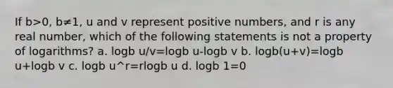 If b>0, b≠1, u and v represent positive numbers, and r is any real number, which of the following statements is not a property of logarithms? a. logb u/v=logb u-logb v b. logb(u+v)=logb u+logb v c. logb u^r=rlogb u d. logb 1=0