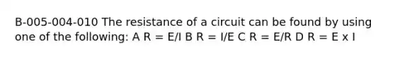 B-005-004-010 The resistance of a circuit can be found by using one of the following: A R = E/I B R = I/E C R = E/R D R = E x I