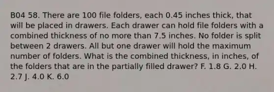 B04 58. There are 100 file folders, each 0.45 inches thick, that will be placed in drawers. Each drawer can hold file folders with a combined thickness of no more than 7.5 inches. No folder is split between 2 drawers. All but one drawer will hold the maximum number of folders. What is the combined thickness, in inches, of the folders that are in the partially filled drawer? F. 1.8 G. 2.0 H. 2.7 J. 4.0 K. 6.0