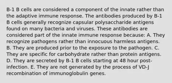 B-1 B cells are considered a component of the innate rather than the adaptive immune response. The antibodies produced by B-1 B cells generally recognize capsular polysaccharide antigens found on many bacteria and viruses. These antibodies are considered part of the innate immune response because: A. They recognize pathogens rather than innocuous harmless antigens. B. They are produced prior to the exposure to the pathogen. C. They are specific for carbohydrate rather than protein antigens. D. They are secreted by B-1 B cells starting at 48 hour post-infection. E. They are not generated by the process of VD-J recombination of immunoglobulin genes.