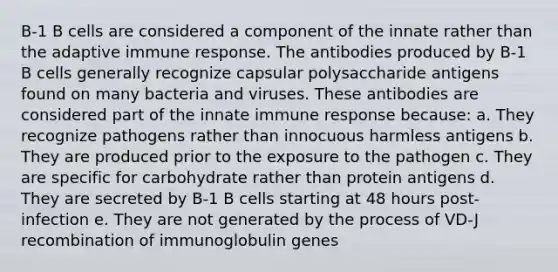 B-1 B cells are considered a component of the innate rather than the adaptive immune response. The antibodies produced by B-1 B cells generally recognize capsular polysaccharide antigens found on many bacteria and viruses. These antibodies are considered part of the innate immune response because: a. They recognize pathogens rather than innocuous harmless antigens b. They are produced prior to the exposure to the pathogen c. They are specific for carbohydrate rather than protein antigens d. They are secreted by B-1 B cells starting at 48 hours post-infection e. They are not generated by the process of VD-J recombination of immunoglobulin genes