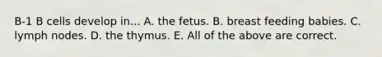 B-1 B cells develop in... A. the fetus. B. breast feeding babies. C. lymph nodes. D. the thymus. E. All of the above are correct.