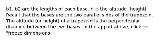 b1, b2 are the lengths of each base. h is the altitude (height) Recall that the bases are the two parallel sides of the trapezoid. The altitude (or height) of a trapezoid is the perpendicular distance between the two bases. In the applet above, click on "freeze dimensions